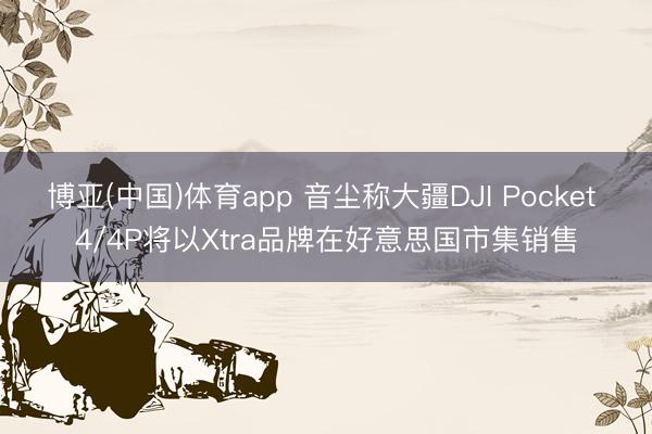 博亚(中国)体育app 音尘称大疆DJI Pocket 4/4P将以Xtra品牌在好意思国市集销售