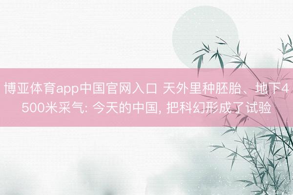 博亚体育app中国官网入口 天外里种胚胎、地下4500米采气: 今天的中国， 把科幻形成了试验