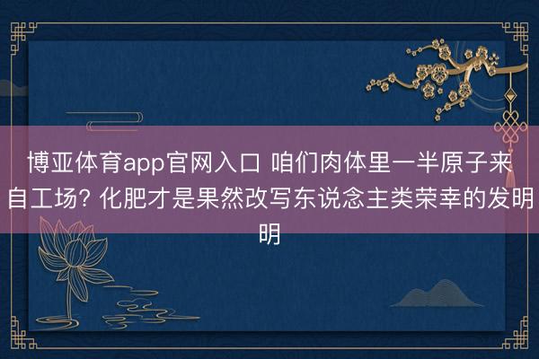 博亚体育app官网入口 咱们肉体里一半原子来自工场? 化肥才是果然改写东说念主类荣幸的发明