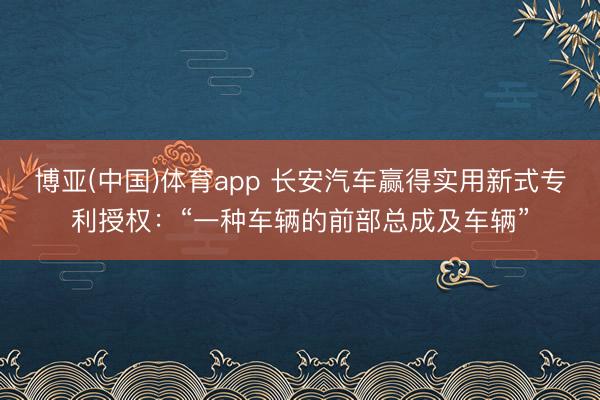 博亚(中国)体育app 长安汽车赢得实用新式专利授权：“一种车辆的前部总成及车辆”
