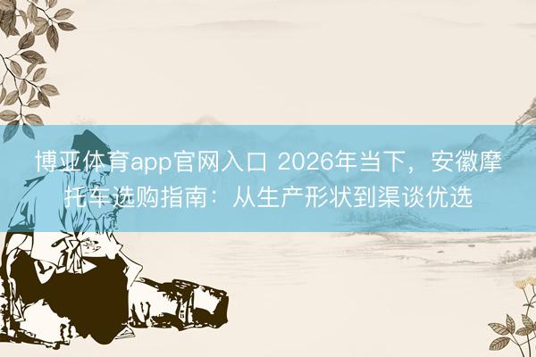 博亚体育app官网入口 2026年当下，安徽摩托车选购指南：从生产形状到渠谈优选
