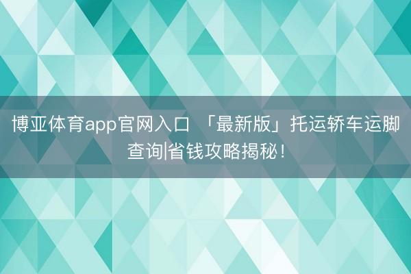 博亚体育app官网入口 「最新版」托运轿车运脚查询|省钱攻略揭秘！