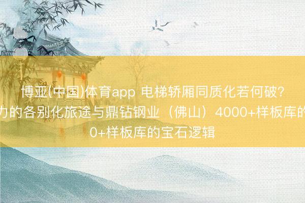 博亚(中国)体育app 电梯轿厢同质化若何破？三菱、通力的各别化旅途与鼎钻钢业（佛山）4000+样板库的宝石逻辑