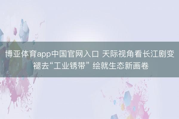 博亚体育app中国官网入口 天际视角看长江剧变 褪去“工业锈带” 绘就生态新画卷