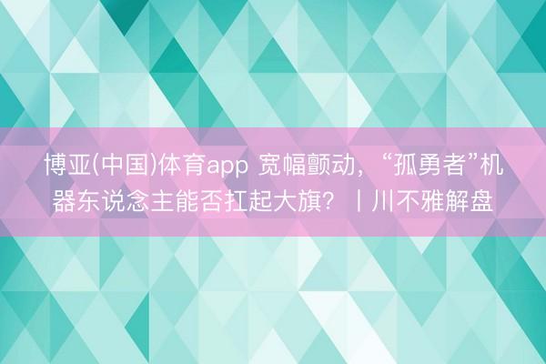 博亚(中国)体育app 宽幅颤动，“孤勇者”机器东说念主能否扛起大旗？丨川不雅解盘