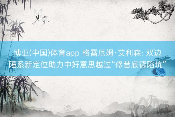 博亚(中国)体育app 格雷厄姆·艾利森: 双边陲系新定位助力中好意思越过“修昔底德陷坑”