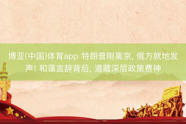 博亚(中国)体育app 特朗普刚离京， 俄方就地发声! 和蔼言辞背后， 遁藏深层政策费神