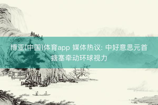 博亚(中国)体育app 媒体热议: 中好意思元首搪塞牵动环球视力