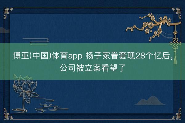 博亚(中国)体育app 杨子家眷套现28个亿后，公司被立案看