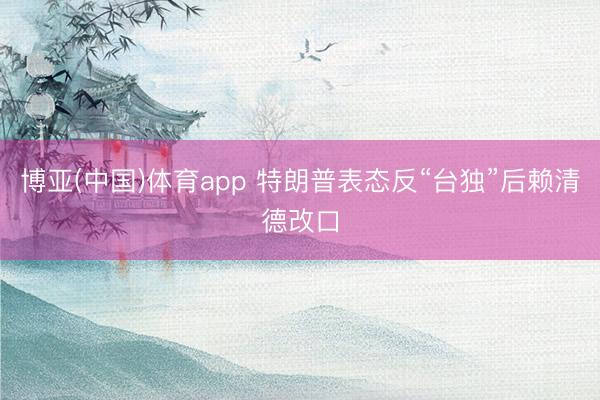 博亚(中国)体育app 特朗普表态反“台独”后赖清德改口