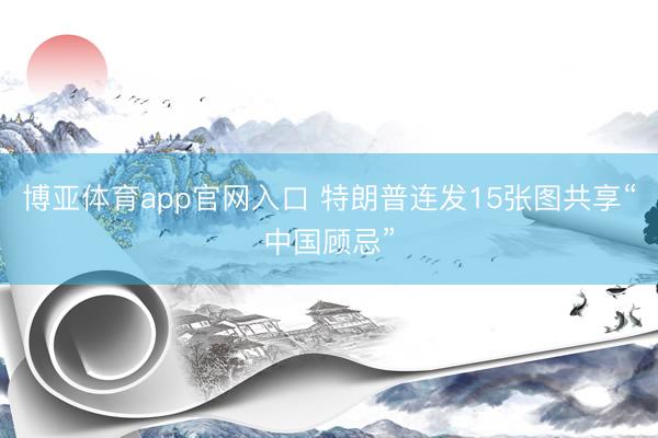 博亚体育app官网入口 特朗普连发15张图共享“中国顾忌”