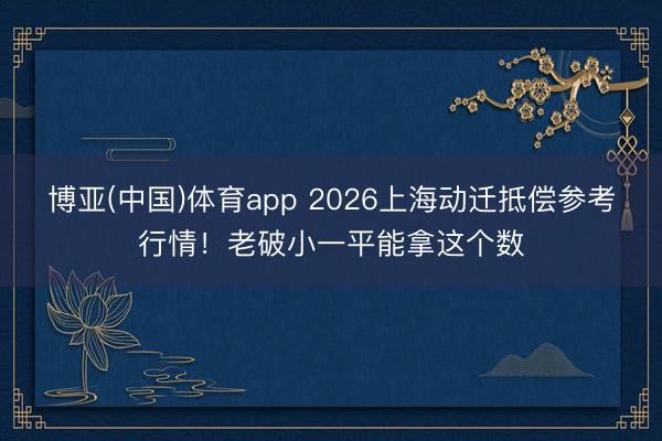博亚(中国)体育app 2026上海动迁抵偿参考行情！老破小一平能拿这个数