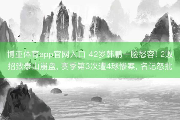 博亚体育app官网入口 42岁韩鹏一脸愁容! 2败招致泰山崩盘， 赛季第3次遭4球惨案， 名记怒批
