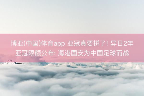 博亚(中国)体育app 亚冠真要拼了! 异日2年亚冠限额公布: 海港国安为中国足球而战
