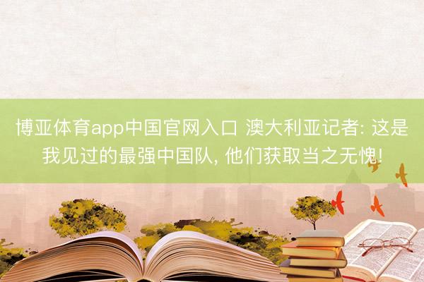 博亚体育app中国官网入口 澳大利亚记者: 这是我见过的最强中国队， 他们获取当之无愧!