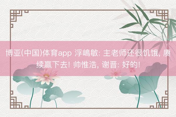博亚(中国)体育app 浮嶋敏: 主老师还很饥饿， 赓续赢下去! 帅惟浩， 谢晋: 好的!