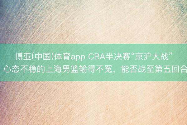 博亚(中国)体育app CBA半决赛“京沪大战”，心态不稳的上海男篮输得不冤，能否战至第五回合？