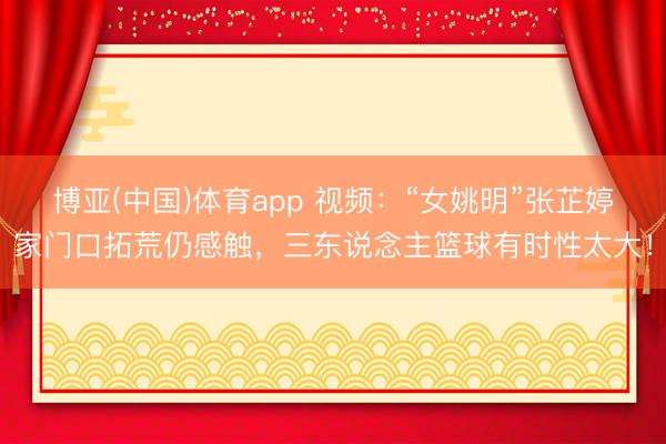 博亚(中国)体育app 视频：“女姚明”张芷婷家门口拓荒仍感触，三东说念主篮球有时性太大！